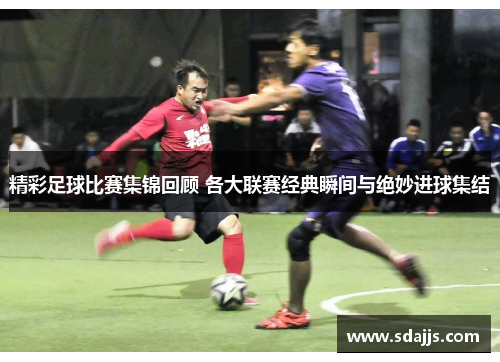 精彩足球比赛集锦回顾 各大联赛经典瞬间与绝妙进球集结